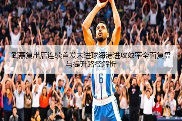 武磊复出后连续首发未进球海港进攻效率全面复盘与提升路径解析