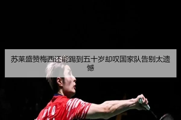 苏莱盛赞梅西还能踢到五十岁却叹国家队告别太遗憾 - mksports